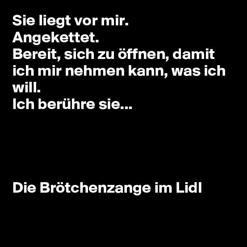 Sie liegt vor mir.
Angekettet.
Bereit, sich zu öffnen, damit ich mir nehmen kann, was ich will.
Ich berühre sie...




Die Brötchenzange im Lidl

