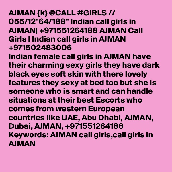 AJMAN {k} @CALL #GIRLS // 055/12"64/188" Indian call girls in AJMAN| +971551264188 AJMAN Call Girls | Indian call girls in AJMAN
+971502483006
Indian female call girls in AJMAN have their charming sexy girls they have dark black eyes soft skin with there lovely features they sexy at bed too but she is someone who is smart and can handle situations at their best Escorts who comes from western European countries like UAE, Abu Dhabi, AJMAN, Dubai, AJMAN, +971551264188
Keywords: AJMAN call girls,call girls in AJMAN
