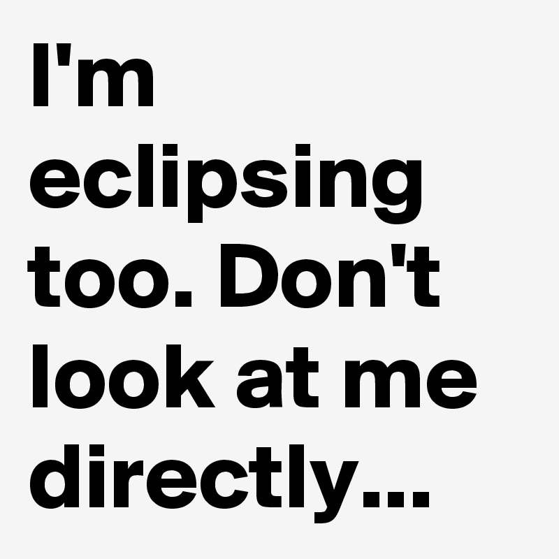 I'm eclipsing too. Don't look at me directly...