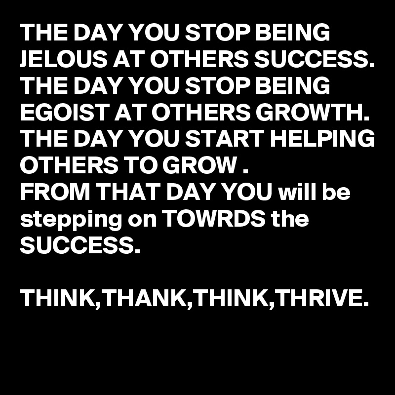 THE DAY YOU STOP BEING JELOUS AT OTHERS SUCCESS.
THE DAY YOU STOP BEING EGOIST AT OTHERS GROWTH.
THE DAY YOU START HELPING OTHERS TO GROW .
FROM THAT DAY YOU will be stepping on TOWRDS the SUCCESS.

THINK,THANK,THINK,THRIVE. 