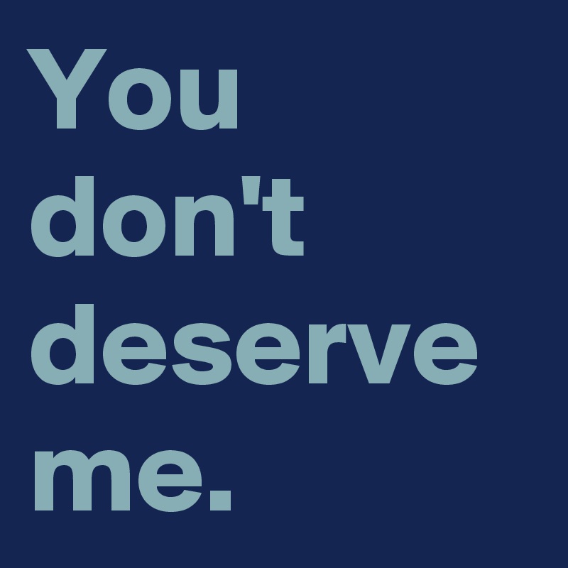 You don't deserve me.