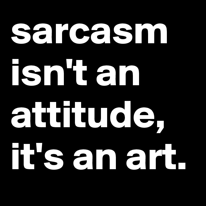 sarcasm isn't an attitude, it's an art.