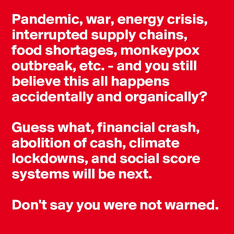 Pandemic, war, energy crisis, interrupted supply chains, food shortages, monkeypox outbreak, etc. - and you still believe this all happens accidentally and organically? 

Guess what, financial crash, abolition of cash, climate lockdowns, and social score systems will be next. 

Don't say you were not warned.