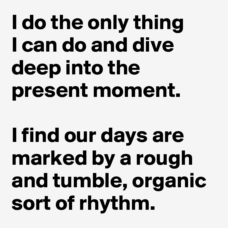 I do the only thing 
I can do and dive deep into the present moment. 

I find our days are marked by a rough and tumble, organic sort of rhythm. 