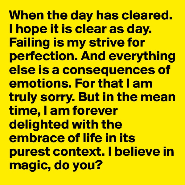 When the day has cleared. I hope it is clear as day. Failing is my strive for perfection. And everything else is a consequences of emotions. For that I am truly sorry. But in the mean time, I am forever delighted with the embrace of life in its purest context. I believe in magic, do you?