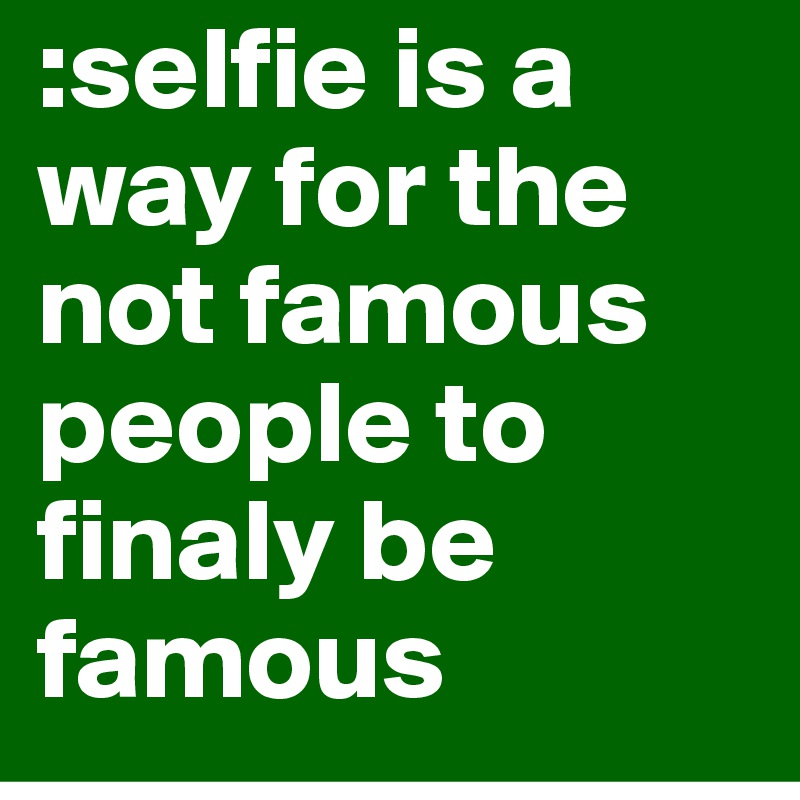 :selfie is a way for the not famous people to finaly be famous