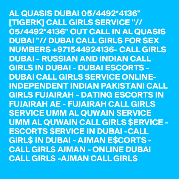 AL QUASIS DUBAI 05/4492*4136" [TIGERK] CALL GIRLS SERVICE "// 05/4492*4136" OUT CALL IN AL QUASIS DUBAI "// DUBAI CALL GIRLS FOR SEX NUMBERS +971544924136- CALL GIRLS DUBAI - RUSSIAN AND INDIAN CALL GIRLS IN DUBAI - DUBAI ESCORTS - DUBAI CALL GIRLS SERVICE ONLINE-  INDEPENDENT INDIAN PAKISTANI CALL GIRLS FUJAIRAH - DATING ESCORTS IN FUJAIRAH AE - FUJAIRAH CALL GIRLS SERVICE UMM AL QUWAIN $ERVICE UMM AL QUWAIN CALL GIRLS $ERVICE - E$CORTS $ERVICE IN DUBAI -CALL GIRL$ IN DUBAI - AJMAN E$CORTS - CALL GIRL$ AJMAN - ONLINE DUBAI CALL GIRL$ -AJMAN CALL GIRL$ 