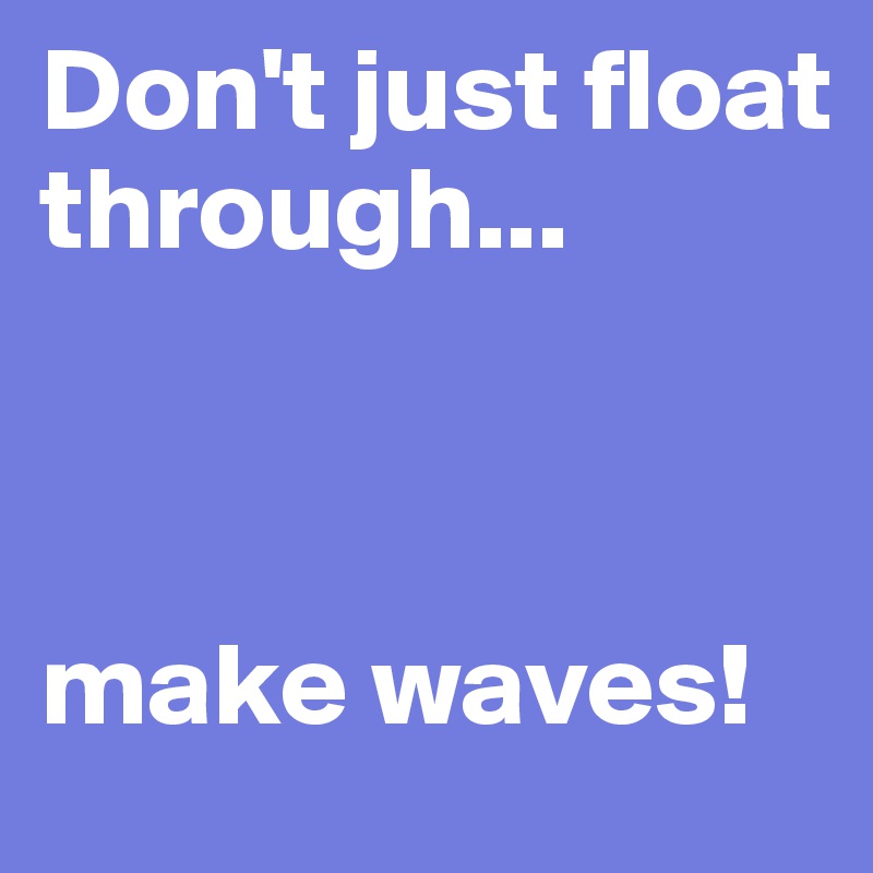 Don't just float through...



make waves!