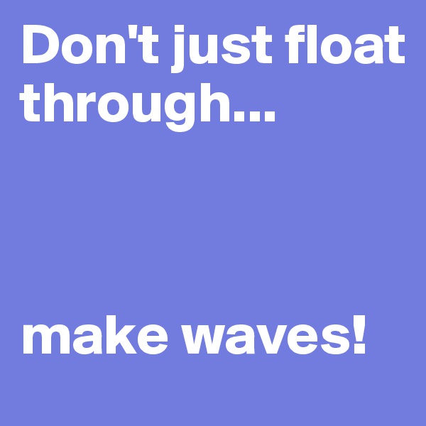 Don't just float through...



make waves!