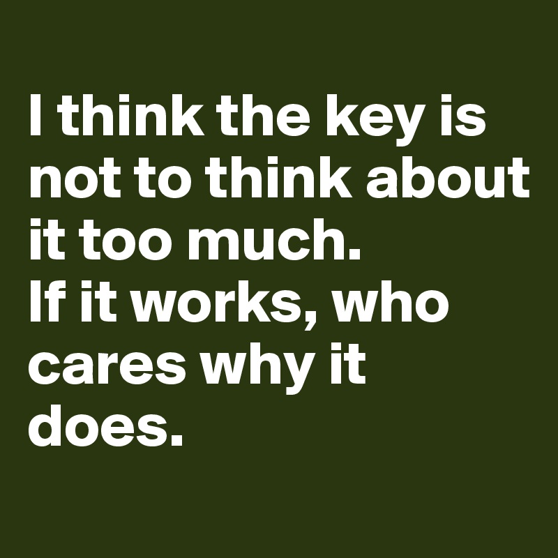 
I think the key is not to think about it too much. 
If it works, who cares why it does. 