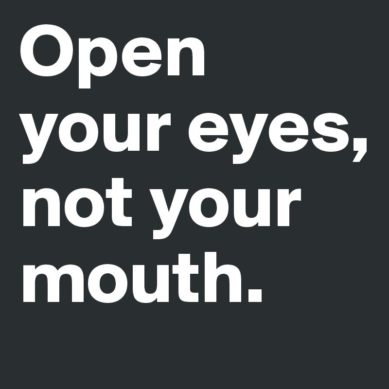 Open your eyes, not your mouth.