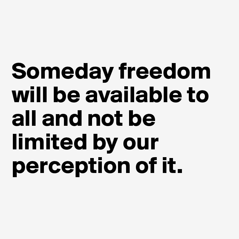 

Someday freedom will be available to all and not be limited by our perception of it.

