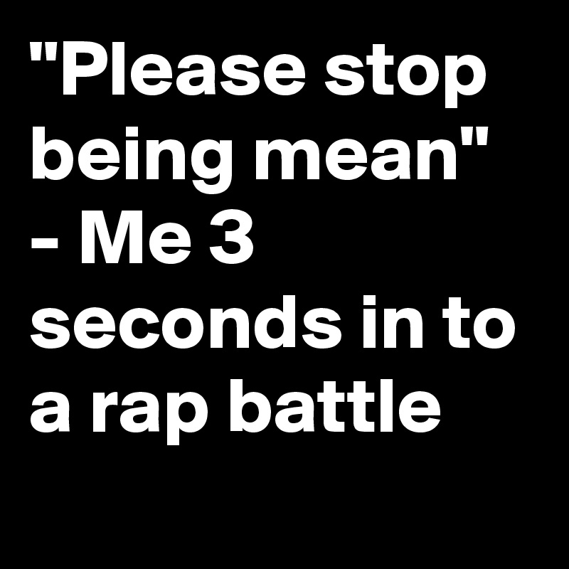 "Please stop being mean" - Me 3 seconds in to a rap battle