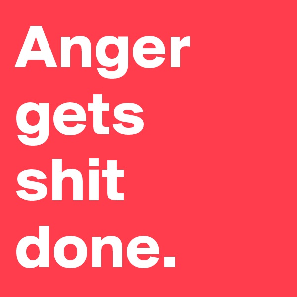 Anger gets 
shit done.