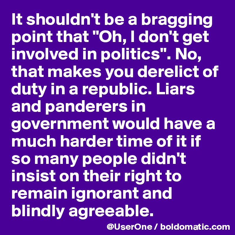 It shouldn't be a bragging point that "Oh, I don't get involved in politics". No, that makes you derelict of duty in a republic. Liars and panderers in government would have a much harder time of it if so many people didn't insist on their right to remain ignorant and blindly agreeable.