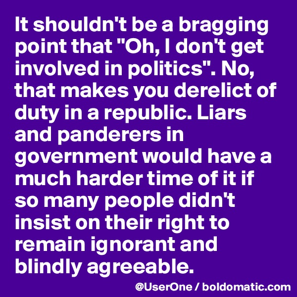 It shouldn't be a bragging point that "Oh, I don't get involved in politics". No, that makes you derelict of duty in a republic. Liars and panderers in government would have a much harder time of it if so many people didn't insist on their right to remain ignorant and blindly agreeable.