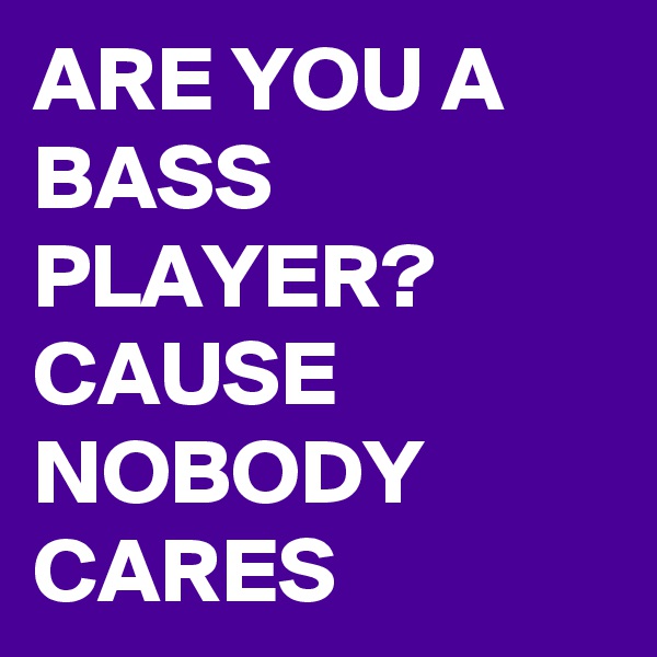 ARE YOU A BASS PLAYER? CAUSE NOBODY CARES