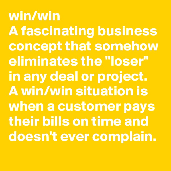 win/win
A fascinating business concept that somehow eliminates the "loser" in any deal or project. A win/win situation is when a customer pays their bills on time and doesn't ever complain. 