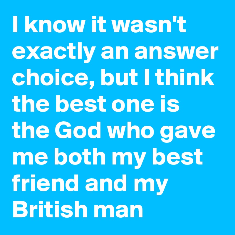 I know it wasn't exactly an answer choice, but I think the best one is the God who gave me both my best friend and my British man