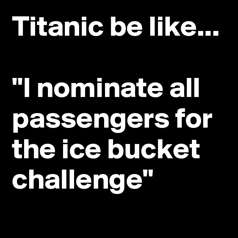 Titanic be like...

"I nominate all passengers for the ice bucket challenge"