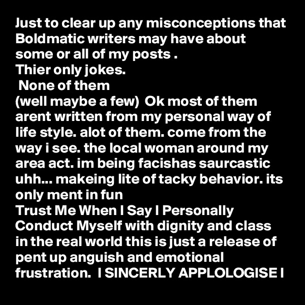 Just to clear up any misconceptions that Boldmatic writers may have about some or all of my posts .
Thier only jokes.
 None of them
(well maybe a few)  Ok most of them arent written from my personal way of life style. alot of them. come from the way i see. the local woman around my area act. im being facishas saurcastic uhh... makeing lite of tacky behavior. its only ment in fun 
Trust Me When I Say I Personally Conduct Myself with dignity and class in the real world this is just a release of pent up anguish and emotional frustration.  I SINCERLY APPLOLOGISE I    