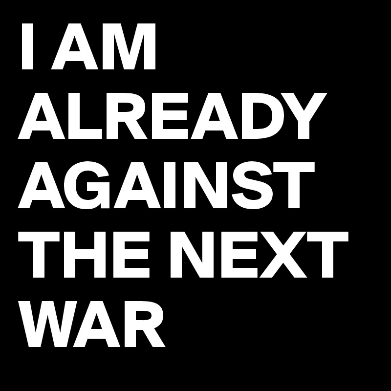 I AM ALREADY AGAINST THE NEXT WAR