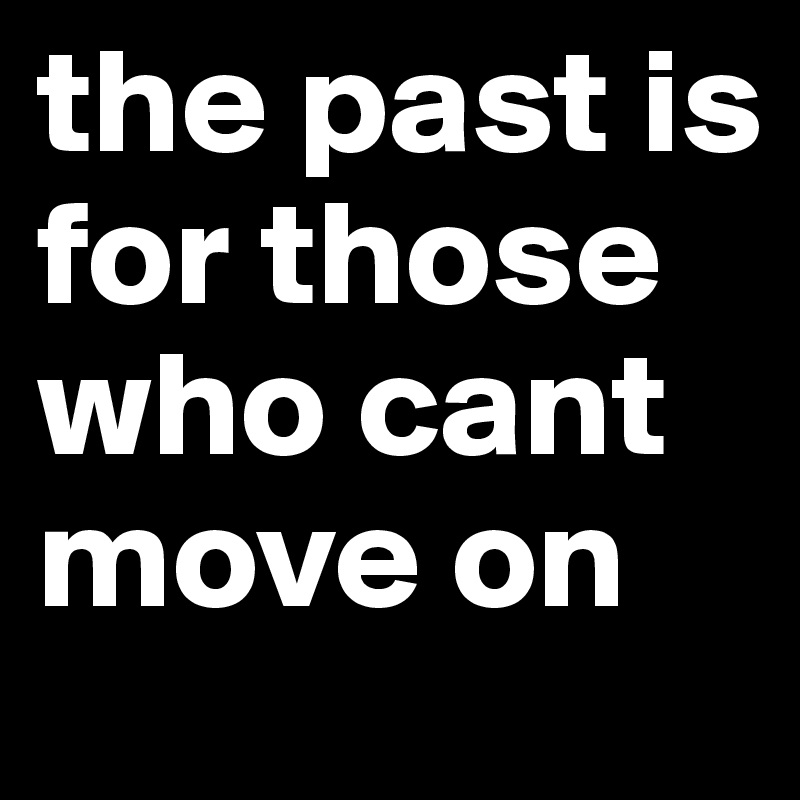 the past is for those who cant move on