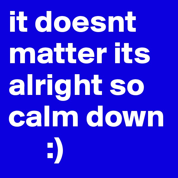 it doesnt matter its alright so calm down
      :)
