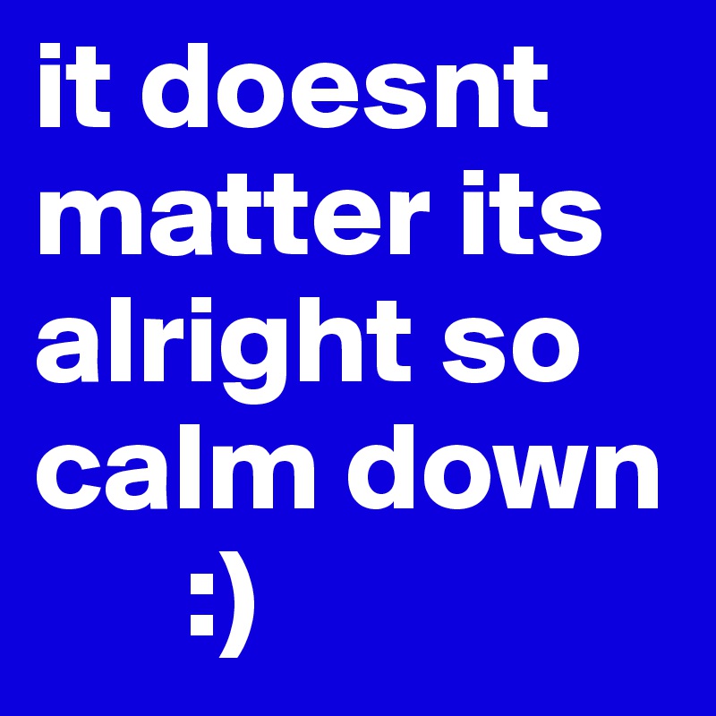 it doesnt matter its alright so calm down
      :)