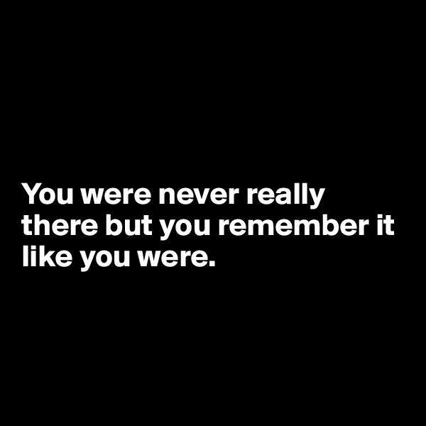 




You were never really there but you remember it like you were. 



