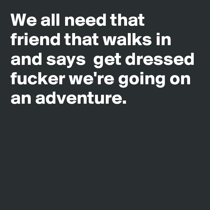 We all need that friend that walks in and says  get dressed fucker we're going on an adventure.



