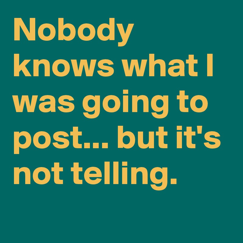 Nobody knows what I was going to post... but it's not telling. 