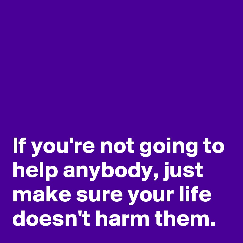 



If you're not going to help anybody, just make sure your life doesn't harm them.