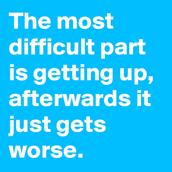 The most difficult part is getting up, afterwards it just gets worse.