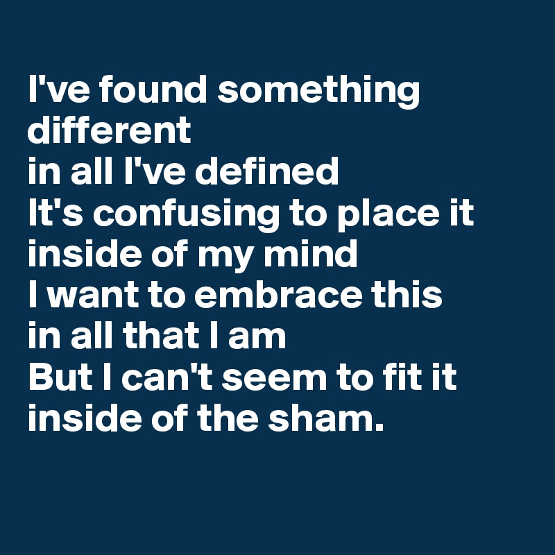 
I've found something different 
in all I've defined 
It's confusing to place it inside of my mind 
I want to embrace this
in all that I am 
But I can't seem to fit it inside of the sham.

