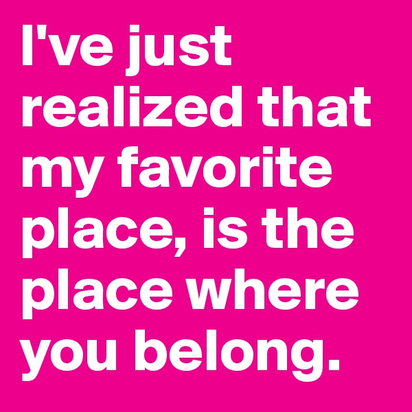 I've just realized that my favorite place, is the place where you belong. 