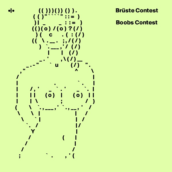 •|•                    ( (  ) ) ) ( ) )  ( )  ) .                                Brüste Contest
                     (  (  ) " ` ` ` ` "  : : =   )
                      ) |   _           _   :  : =    )                            Boobs Contest
                    ( ( ) ( o )  / ( o )  ? ( / )
                       )  (      c        .  (   :  ( / )       
                    ( (    \  . __ .    ; , / ( / )
                          )    `. ___ , ' /   ( / )               
                                 |          |     ( / )
                          _ .  '          , \ ( / ) __
               _ . - "         `   u          ( / )     " .
          , "                                         ^           \
       /                                                             |
       |                              .                  `  .        |
       |          / ,  '        _    `  .  '         _    ` .   |
       |          |  |        ( o )     |         ( o )     |  |
       |          |   \                   ;                   /    )
      (          \     `. , ___ , '   ` . , __ ,  '     /
        \         \    |                             |       /
           \         `  |                             |    /
               ` .    /                               | /
                   Y                                  |
                 /                          (         |
              /                                       |
           /                                        /
         ;                     `   .          ,  '  (