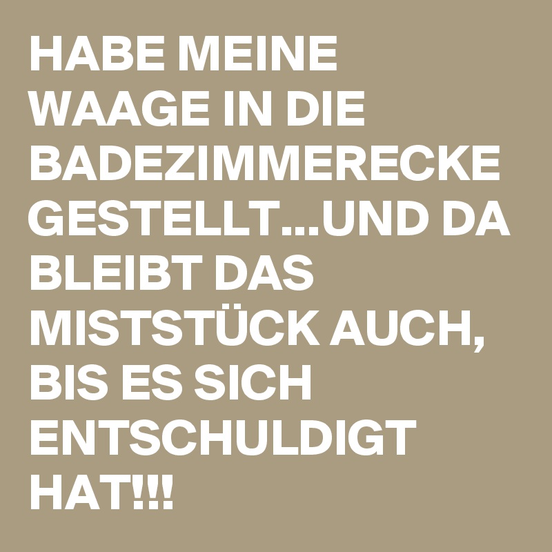 HABE MEINE WAAGE IN DIE BADEZIMMERECKE GESTELLT...UND DA BLEIBT DAS MISTSTÜCK AUCH, BIS ES SICH ENTSCHULDIGT HAT!!!