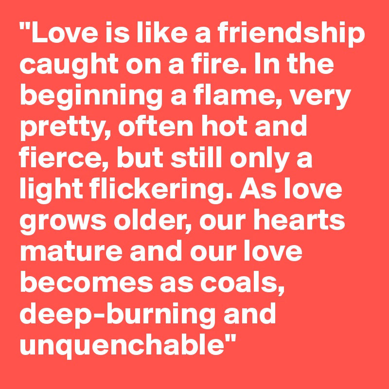 "Love is like a friendship caught on a fire. In the beginning a flame, very pretty, often hot and fierce, but still only a light flickering. As love grows older, our hearts mature and our love becomes as coals, deep-burning and unquenchable" 