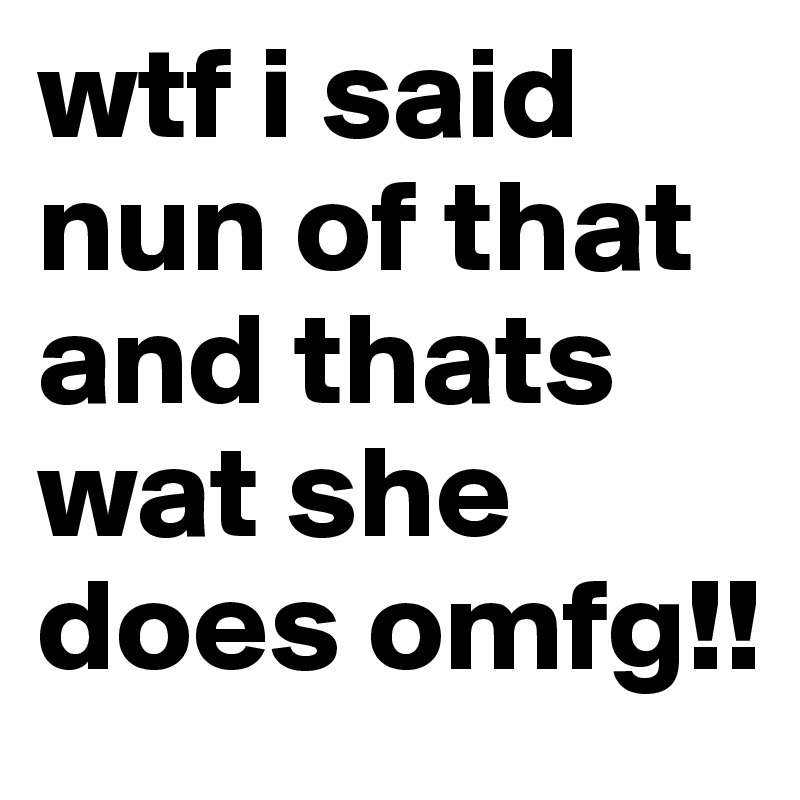 wtf i said nun of that and thats wat she does omfg!!