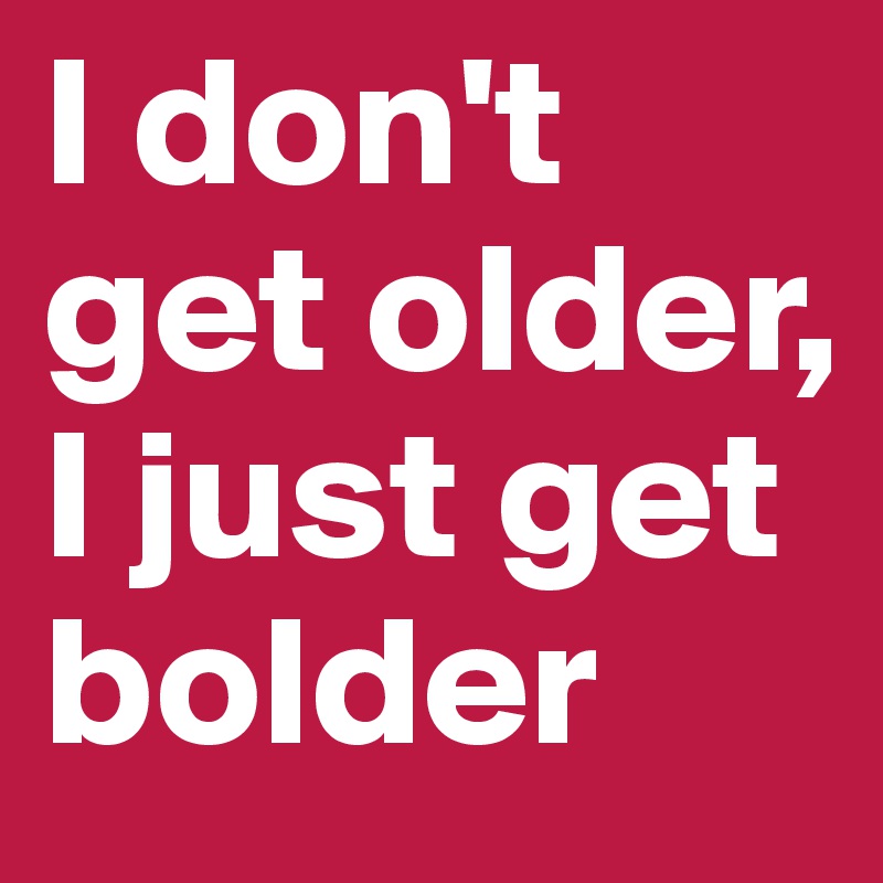 I don't get older,
I just get bolder