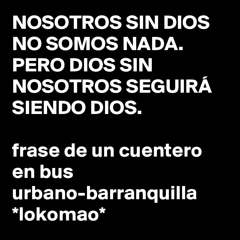 NOSOTROS SIN DIOS NO SOMOS NADA.
PERO DIOS SIN NOSOTROS SEGUIRÁ SIENDO DIOS.

frase de un cuentero en bus urbano-barranquilla
*lokomao*