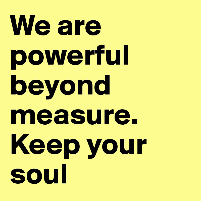 We are powerful beyond measure. Keep your soul