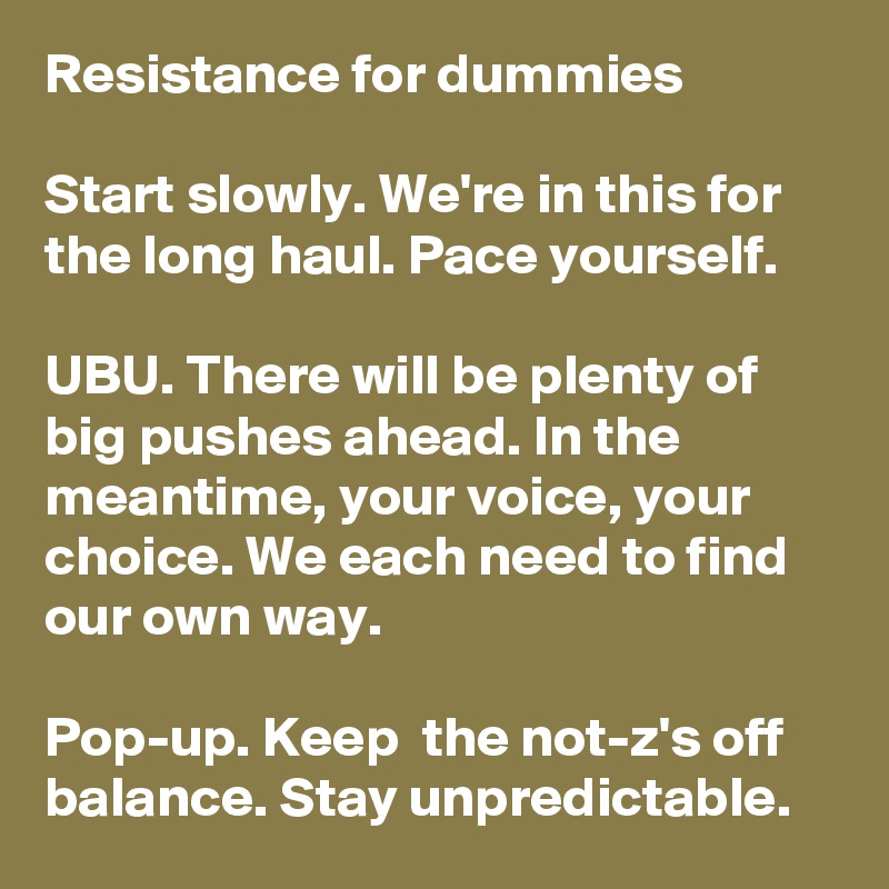 Resistance for dummies

Start slowly. We're in this for the long haul. Pace yourself. 

UBU. There will be plenty of big pushes ahead. In the meantime, your voice, your choice. We each need to find our own way.

Pop-up. Keep  the not-z's off balance. Stay unpredictable. 