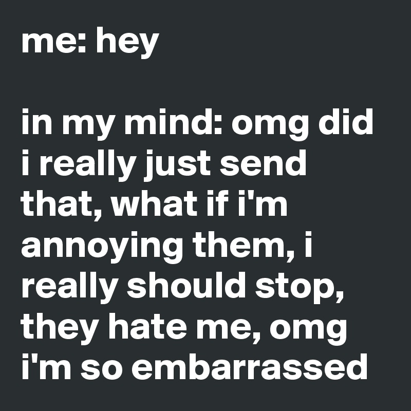 me: hey

in my mind: omg did i really just send that, what if i'm annoying them, i really should stop, they hate me, omg i'm so embarrassed