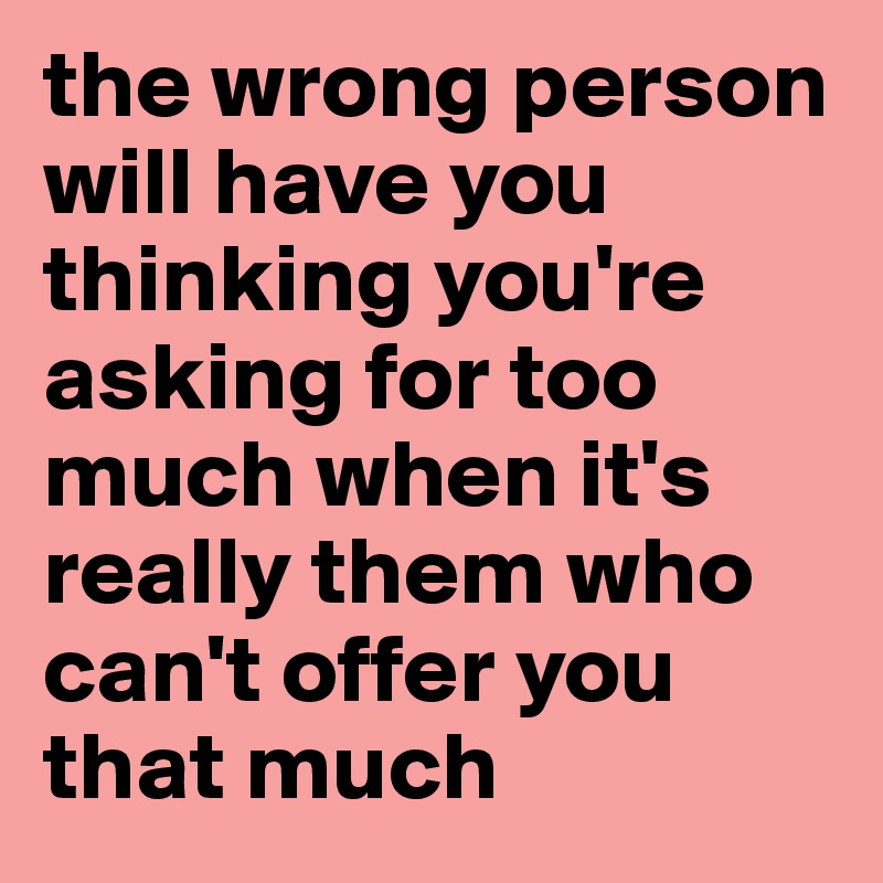 the wrong person will have you thinking you're asking for too much when it's really them who can't offer you that much