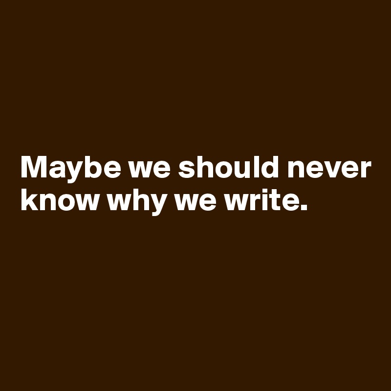 



Maybe we should never know why we write. 



