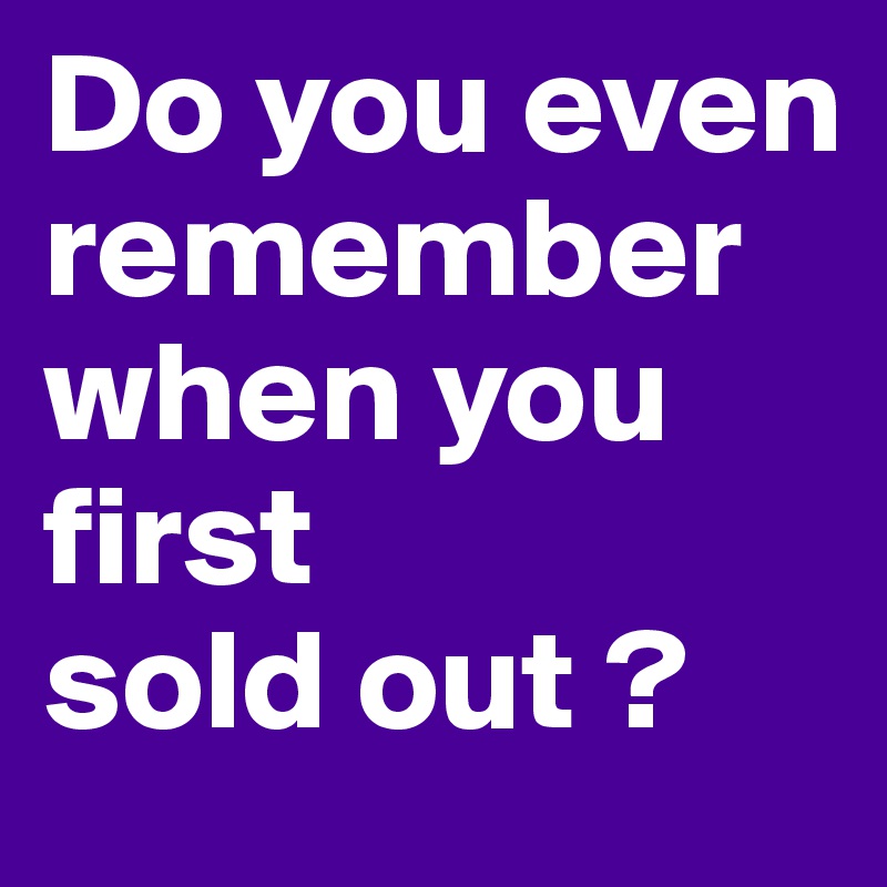 Do you even remember when you first 
sold out ?