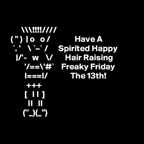 

        \\\!!!!////                                              
  ( " )  | o   o /              Have A
   `. '    \ `~` /      Spirited Happy          
     |/'-   w    \/       Hair Raising    
          '/==\'#`    Freaky Friday
          I===I/             The 13th!       
           +++ 
          [   I I  ]
            II   II 
         (''_)(_")    
