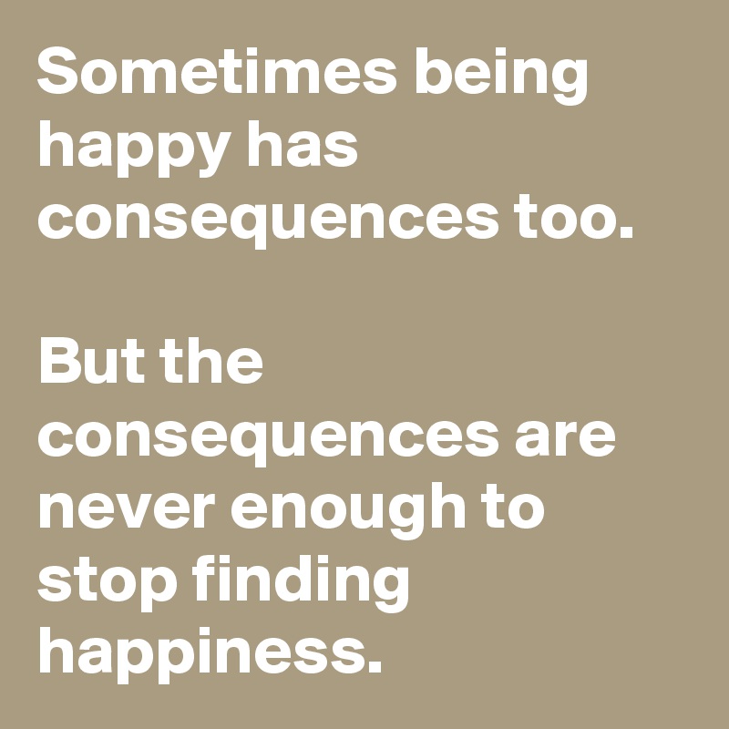 Sometimes being happy has consequences too.

But the consequences are never enough to stop finding happiness.